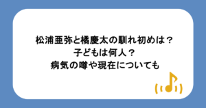 松浦亜弥と橘慶太の馴れ初めは?子どもは何人?病気の噂や現在についても