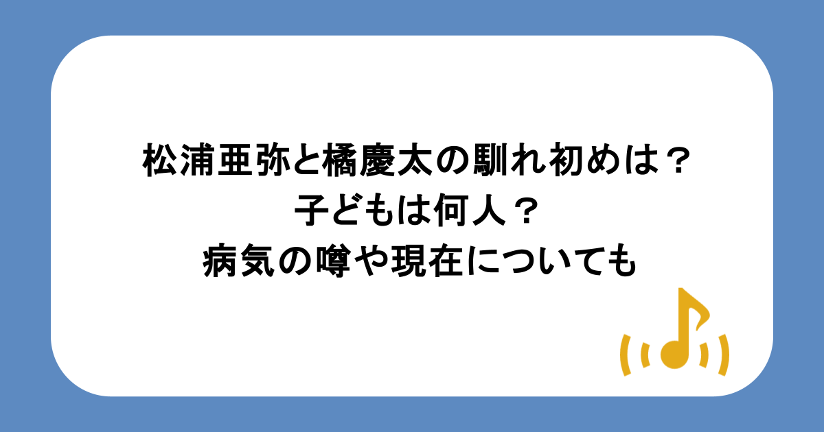 松浦亜弥と橘慶太の馴れ初めは?子どもは何人?病気の噂や現在についても