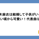 倉木麻衣は結婚して子供がいるって本当？若い頃から可愛い！代表曲は？