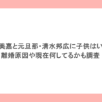 中島美嘉と元旦那・清水邦広に子供はいる？離婚原因や現在何してるかも調査