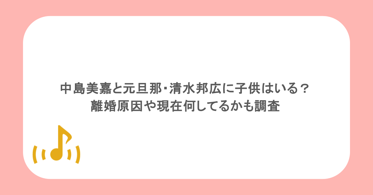 中島美嘉と元旦那・清水邦広に子供はいる?離婚原因や現在何してるかも調査