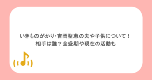いきものがかり・吉岡聖恵の夫や子供について！相手は誰？全盛期や現在の活動も