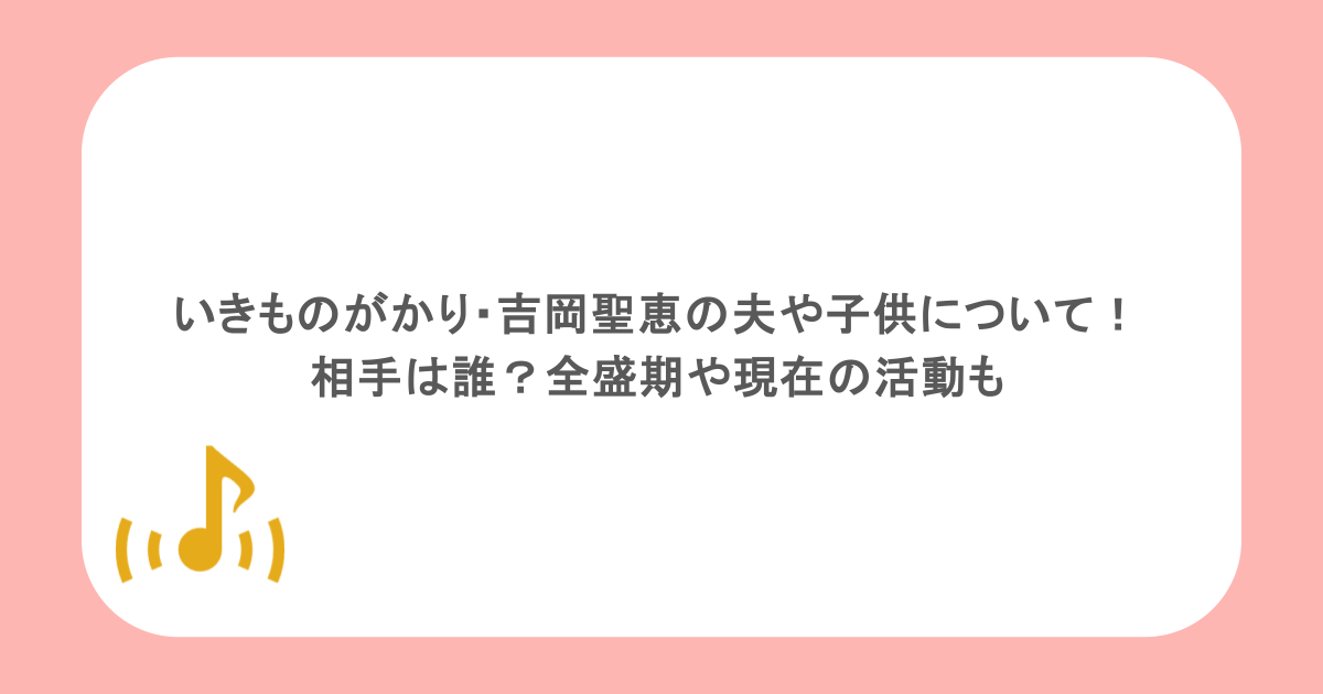 いきものがかり・吉岡聖恵の夫や子供について!相手は誰?全盛期や現在の活動も